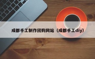 铜川成都手工制作团购网站（成都手工diy）